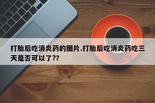 堕胎药使用打胎后吃消炎药的图片.打胎后吃消炎药吃三天是否可以了?？
