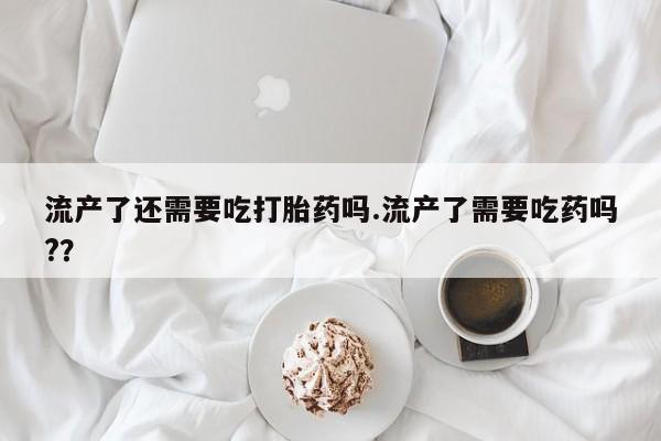 堕胎药使用流产了还需要吃打胎药吗.流产了需要吃药吗?？