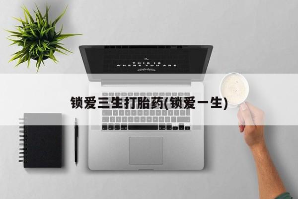 堕胎药使用锁爱三生打胎药(锁爱一生)