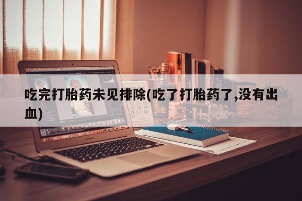 堕胎药使用吃完打胎药未见排除(吃了打胎药了,没有出血)