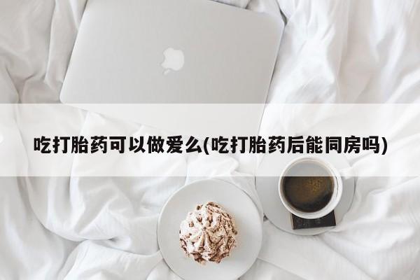 堕胎药使用吃打胎药可以做爱么(吃打胎药后能同房吗)