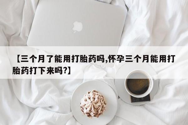 堕胎药使用【三个月了能用打胎药吗,怀孕三个月能用打胎药打下来吗?】