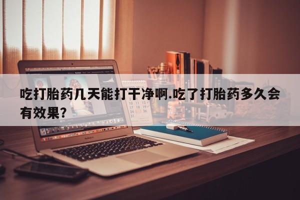 堕胎药使用吃打胎药几天能打干净啊.吃了打胎药多久会有效果？