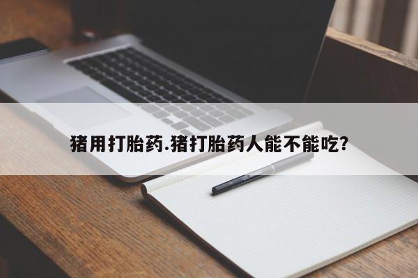 堕胎药使用猪用打胎药.猪打胎药人能不能吃？