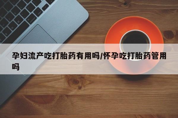 堕胎药使用孕妇流产吃打胎药有用吗/怀孕吃打胎药管用吗