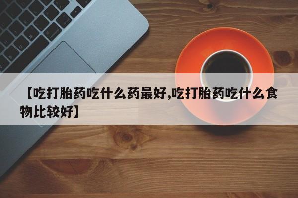 堕胎药使用【吃打胎药吃什么药最好,吃打胎药吃什么食物比较好】