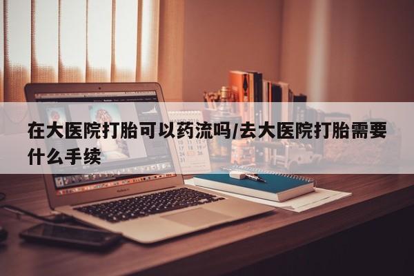 堕胎药使用在大医院打胎可以药流吗/去大医院打胎需要什么手续