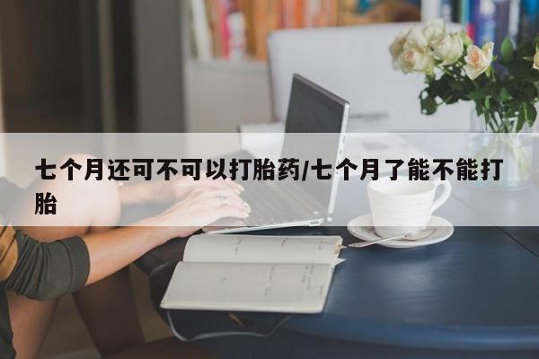 堕胎药使用七个月还可不可以打胎药/七个月了能不能打胎
