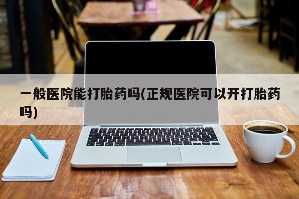 堕胎药使用一般医院能打胎药吗(正规医院可以开打胎药吗)
