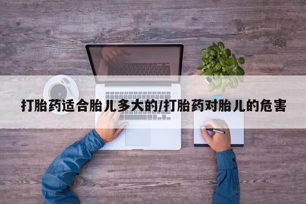 堕胎药使用打胎药适合胎儿多大的/打胎药对胎儿的危害