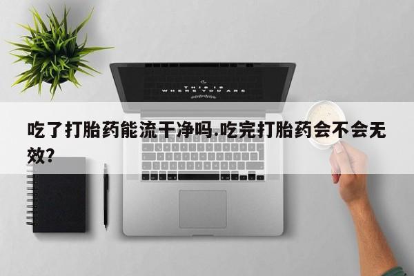 堕胎药使用吃了打胎药能流干净吗.吃完打胎药会不会无效？