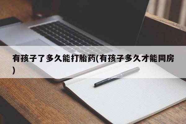 堕胎药使用有孩子了多久能打胎药(有孩子多久才能同房)