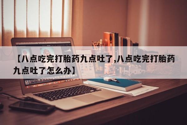 堕胎药使用【八点吃完打胎药九点吐了,八点吃完打胎药九点吐了怎么办】