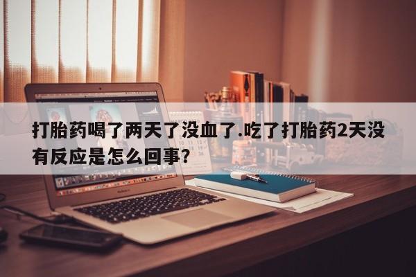 堕胎药使用打胎药喝了两天了没血了.吃了打胎药2天没有反应是怎么回事？