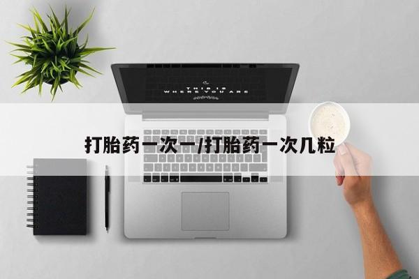 堕胎药使用打胎药一次一/打胎药一次几粒