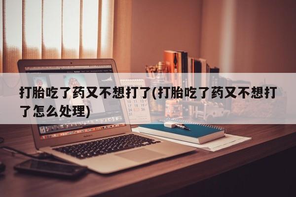 堕胎药使用打胎吃了药又不想打了(打胎吃了药又不想打了怎么处理)