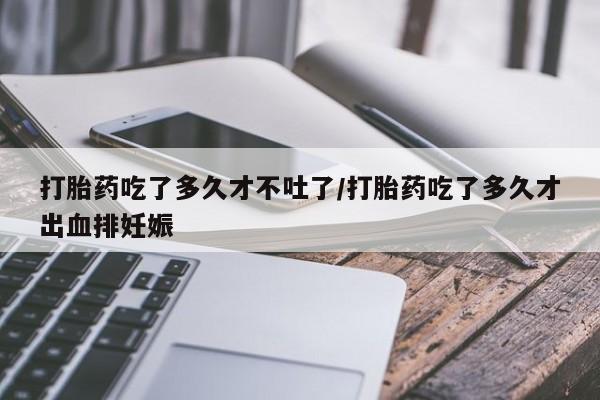 堕胎药使用打胎药吃了多久才不吐了/打胎药吃了多久才出血排妊娠