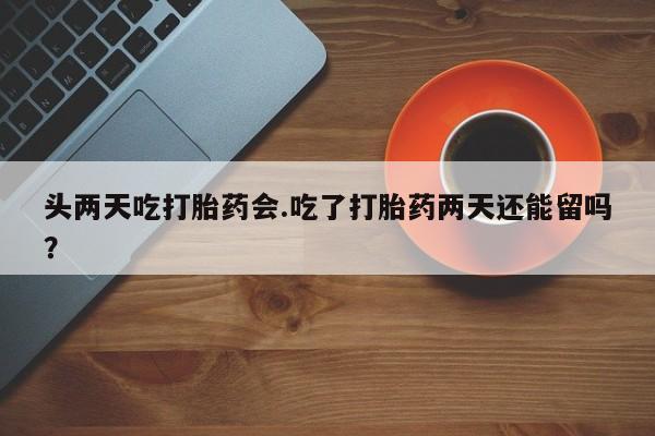 堕胎药使用头两天吃打胎药会.吃了打胎药两天还能留吗？