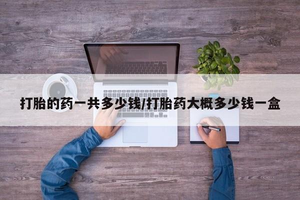 堕胎药使用打胎的药一共多少钱/打胎药大概多少钱一盒