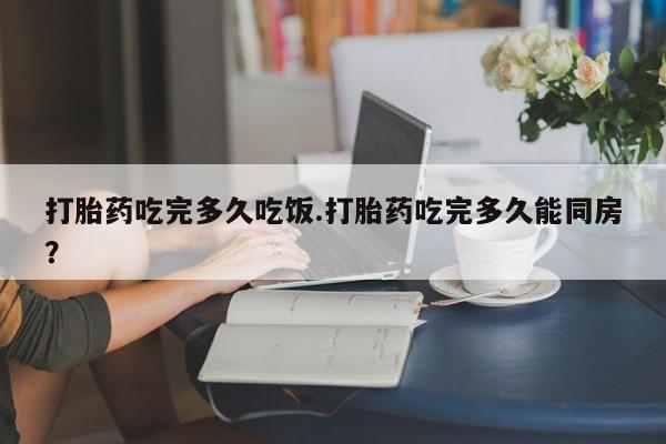 堕胎药使用打胎药吃完多久吃饭.打胎药吃完多久能同房？