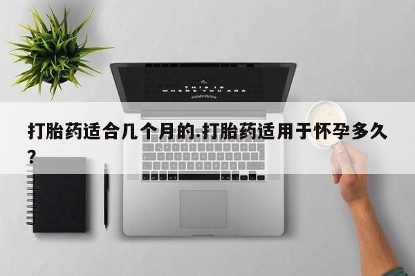 堕胎药使用打胎药适合几个月的.打胎药适用于怀孕多久？