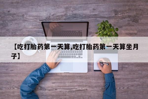 堕胎药使用【吃打胎药第一天算,吃打胎药第一天算坐月子】