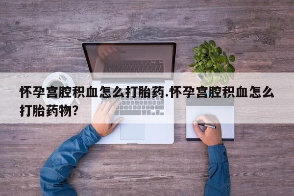 堕胎药使用怀孕宫腔积血怎么打胎药.怀孕宫腔积血怎么打胎药物？