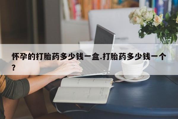 堕胎药使用怀孕的打胎药多少钱一盒.打胎药多少钱一个？