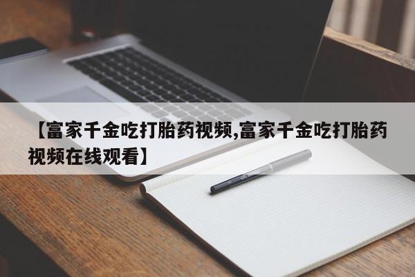 堕胎药使用【富家千金吃打胎药视频,富家千金吃打胎药视频在线观看】