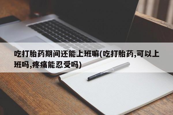 堕胎药使用吃打胎药期间还能上班嘛(吃打胎药,可以上班吗,疼痛能忍受吗)