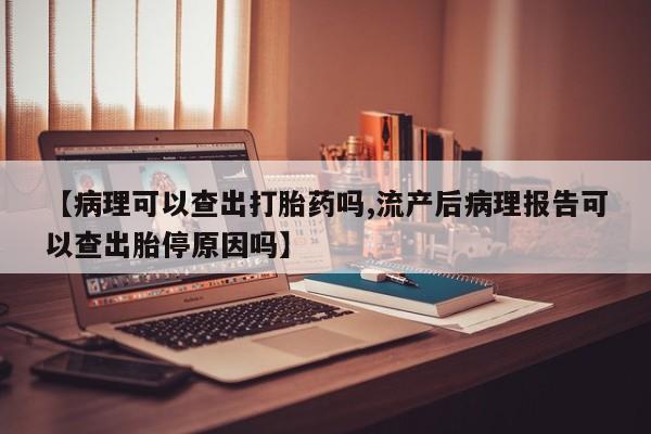 堕胎药使用【病理可以查出打胎药吗,流产后病理报告可以查出胎停原因吗】