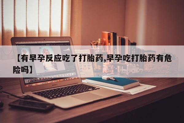 堕胎药使用【有早孕反应吃了打胎药,早孕吃打胎药有危险吗】