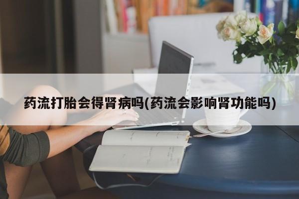 堕胎药使用药流打胎会得肾病吗(药流会影响肾功能吗)