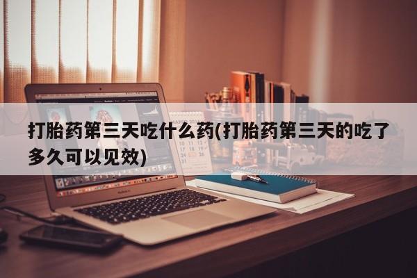 堕胎药使用打胎药第三天吃什么药(打胎药第三天的吃了多久可以见效)