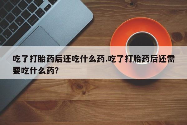 堕胎药使用吃了打胎药后还吃什么药.吃了打胎药后还需要吃什么药？