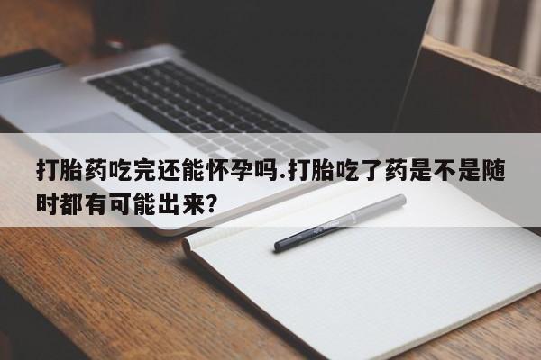 堕胎药使用打胎药吃完还能怀孕吗.打胎吃了药是不是随时都有可能出来？