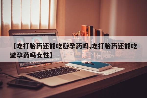 堕胎药使用【吃打胎药还能吃避孕药吗,吃打胎药还能吃避孕药吗女性】