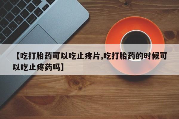 堕胎药使用【吃打胎药可以吃止疼片,吃打胎药的时候可以吃止疼药吗】