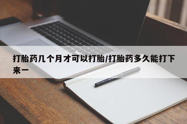 堕胎药使用打胎药几个月才可以打胎/打胎药多久能打下来一