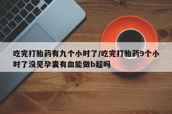 堕胎药使用吃完打胎药有九个小时了/吃完打胎药9个小时了没见孕囊有血能做b超吗