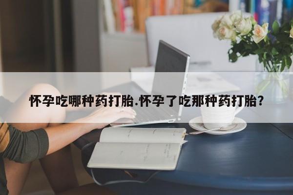 堕胎药使用怀孕吃哪种药打胎.怀孕了吃那种药打胎？