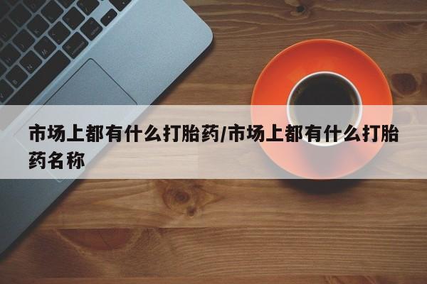 堕胎药使用市场上都有什么打胎药/市场上都有什么打胎药名称