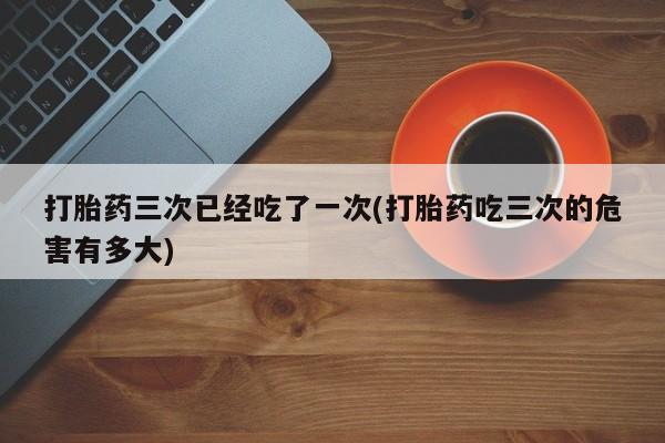 堕胎药使用打胎药三次已经吃了一次(打胎药吃三次的危害有多大)