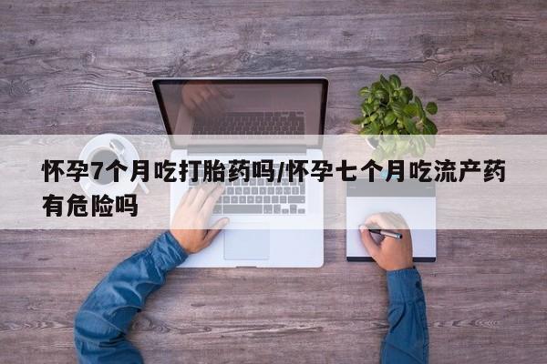 堕胎药使用怀孕7个月吃打胎药吗/怀孕七个月吃流产药有危险吗
