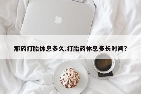 堕胎药使用那药打胎休息多久.打胎药休息多长时间？