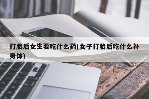 堕胎药使用打胎后女生要吃什么药(女子打胎后吃什么补身体)