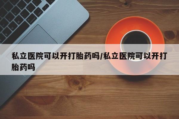 堕胎药使用私立医院可以开打胎药吗/私立医院可以开打胎药吗