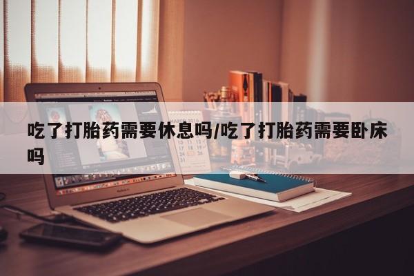 堕胎药使用吃了打胎药需要休息吗/吃了打胎药需要卧床吗