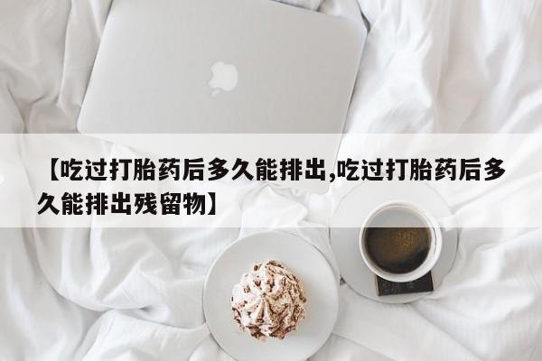 堕胎药使用【吃过打胎药后多久能排出,吃过打胎药后多久能排出残留物】