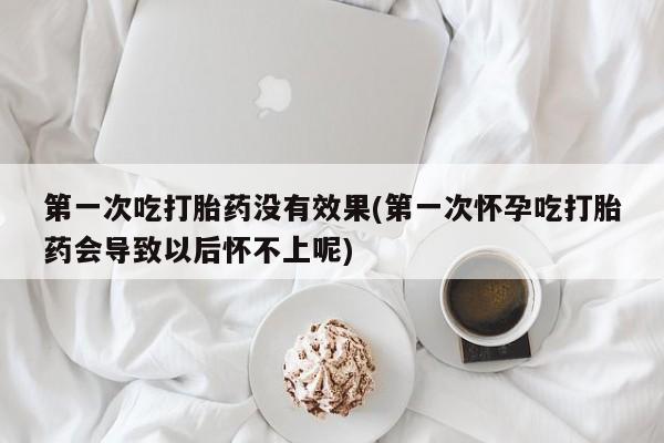 堕胎药使用第一次吃打胎药没有效果(第一次怀孕吃打胎药会导致以后怀不上呢)